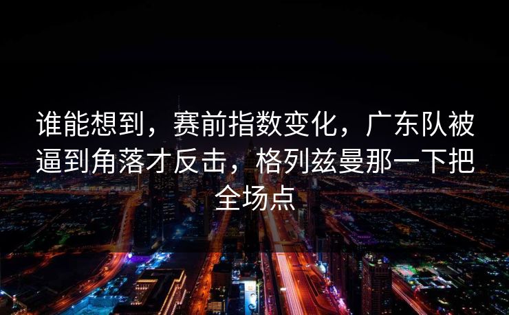谁能想到，赛前指数变化，广东队被逼到角落才反击，格列兹曼那一下把全场点