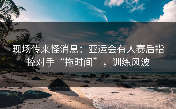 现场传来怪消息：亚运会有人赛后指控对手“拖时间”，训练风波