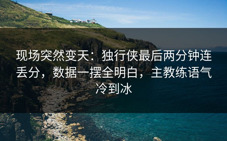 现场突然变天：独行侠最后两分钟连丢分，数据一摆全明白，主教练语气冷到冰