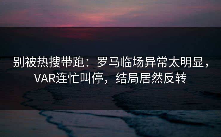 别被热搜带跑：罗马临场异常太明显，VAR连忙叫停，结局居然反转