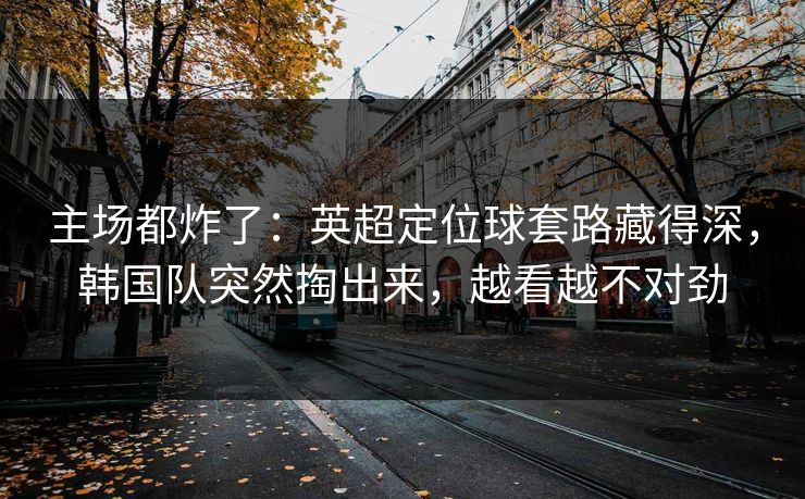 主场都炸了：英超定位球套路藏得深，韩国队突然掏出来，越看越不对劲