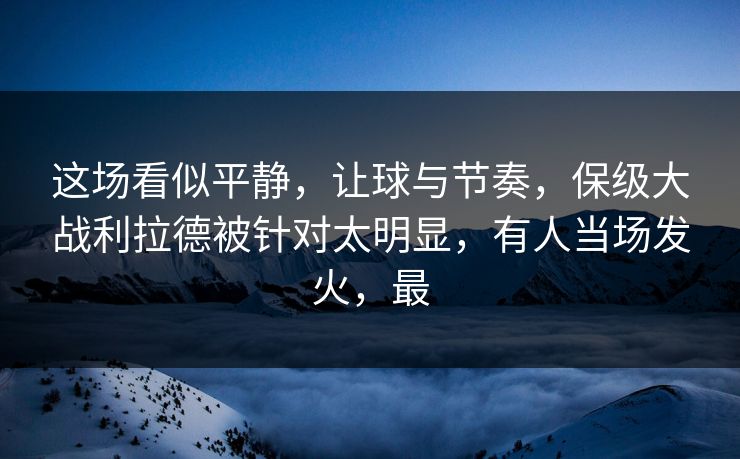 这场看似平静，让球与节奏，保级大战利拉德被针对太明显，有人当场发火，最