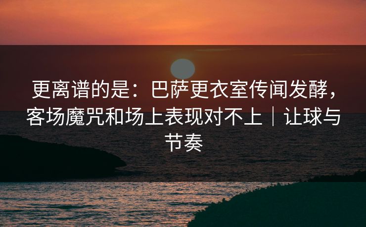 更离谱的是：巴萨更衣室传闻发酵，客场魔咒和场上表现对不上｜让球与节奏